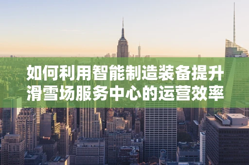 如何利用智能制造装备提升滑雪场服务中心的运营效率？