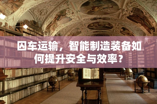 囚车运输，智能制造装备如何提升安全与效率？