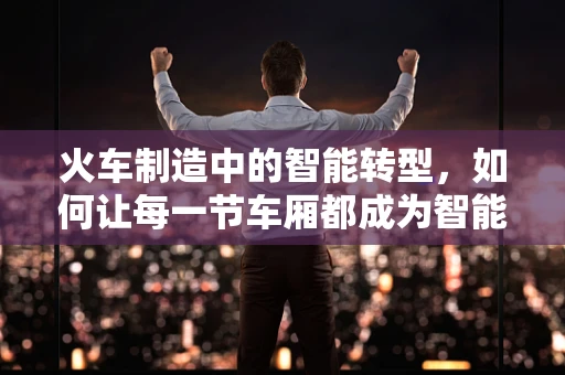 火车制造中的智能转型，如何让每一节车厢都成为智能制造的缩影？