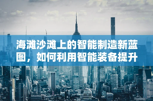 海滩沙滩上的智能制造新蓝图，如何利用智能装备提升休闲体验？