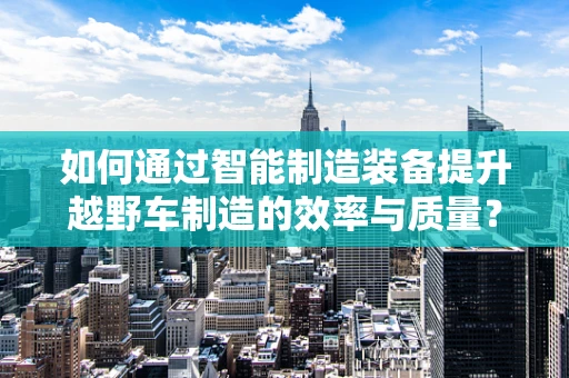 如何通过智能制造装备提升越野车制造的效率与质量？