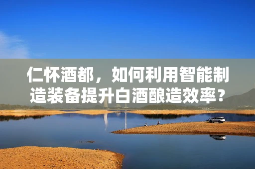 仁怀酒都，如何利用智能制造装备提升白酒酿造效率？
