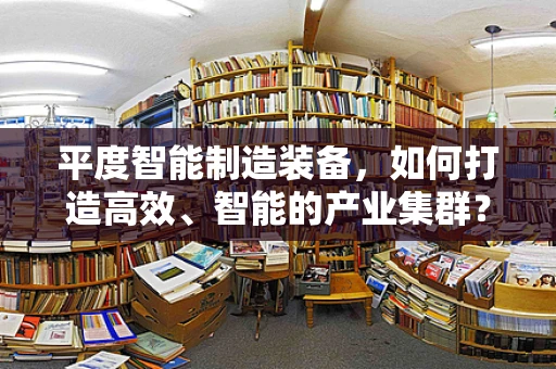 平度智能制造装备，如何打造高效、智能的产业集群？
