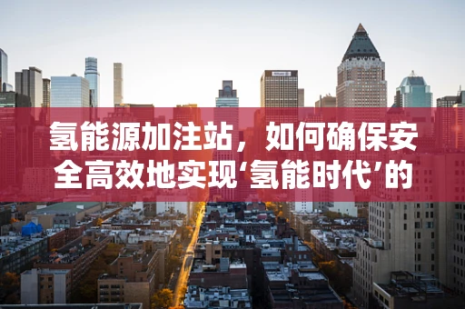 氢能源加注站，如何确保安全高效地实现‘氢能时代’的过渡？