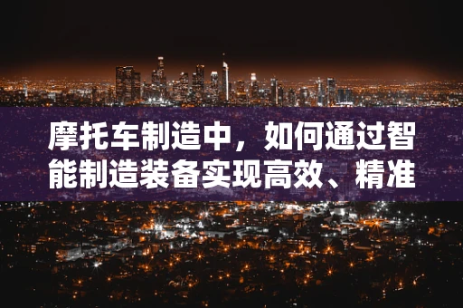 摩托车制造中，如何通过智能制造装备实现高效、精准的组装？