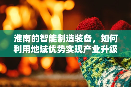 淮南的智能制造装备，如何利用地域优势实现产业升级？