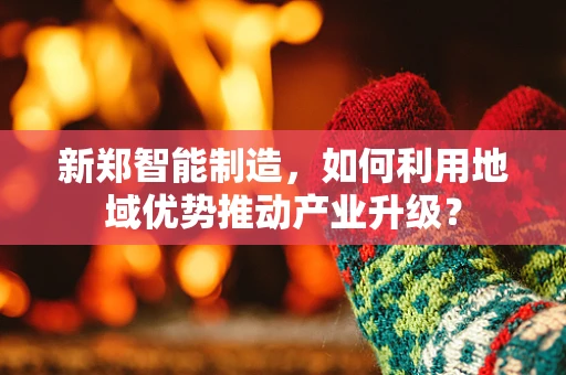 新郑智能制造，如何利用地域优势推动产业升级？