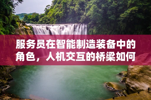 服务员在智能制造装备中的角色，人机交互的桥梁如何构建？