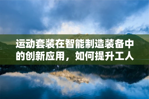 运动套装在智能制造装备中的创新应用，如何提升工人作业效率与安全？