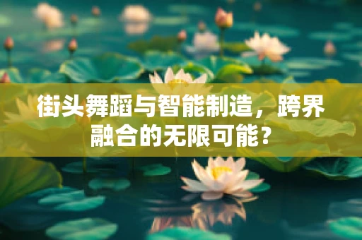 街头舞蹈与智能制造，跨界融合的无限可能？