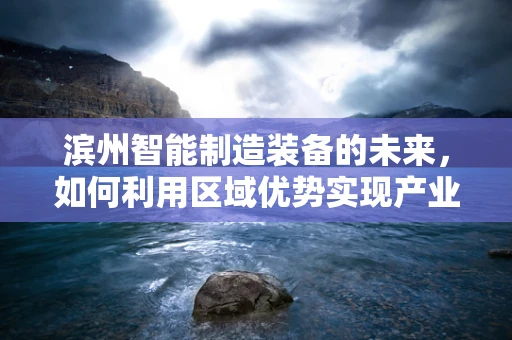 滨州智能制造装备的未来，如何利用区域优势实现产业升级？