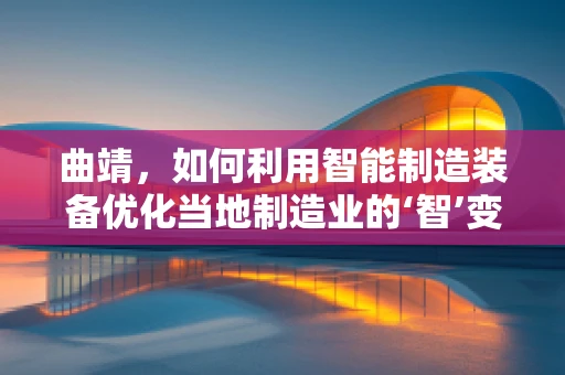 曲靖，如何利用智能制造装备优化当地制造业的‘智’变之路？