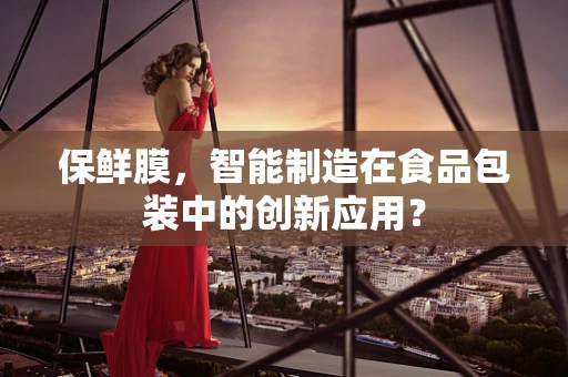 保鲜膜，智能制造在食品包装中的创新应用？