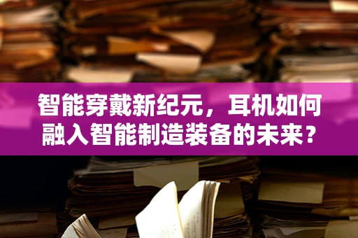 智能穿戴新纪元，耳机如何融入智能制造装备的未来？