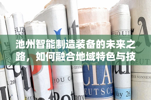 池州智能制造装备的未来之路，如何融合地域特色与技术创新？