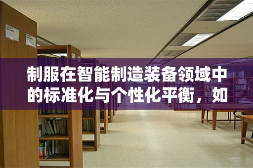 制服在智能制造装备领域中的标准化与个性化平衡，如何实现？