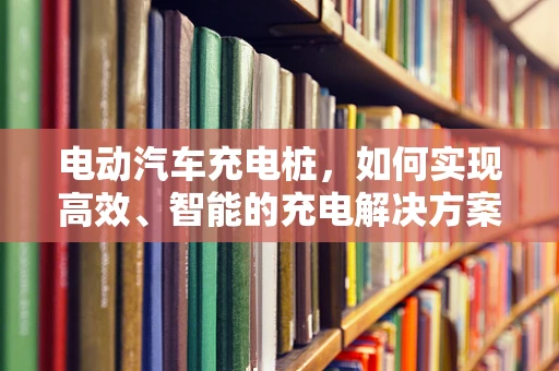 电动汽车充电桩，如何实现高效、智能的充电解决方案？