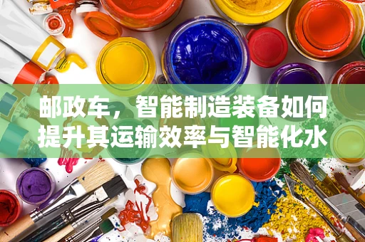 邮政车，智能制造装备如何提升其运输效率与智能化水平？
