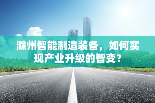 滁州智能制造装备，如何实现产业升级的智变？