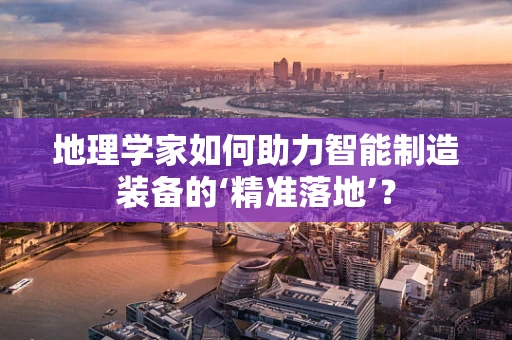 地理学家如何助力智能制造装备的‘精准落地’？