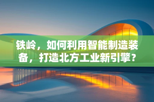 铁岭，如何利用智能制造装备，打造北方工业新引擎？