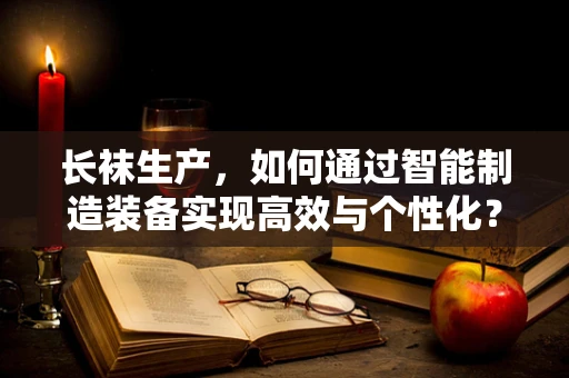 长袜生产，如何通过智能制造装备实现高效与个性化？