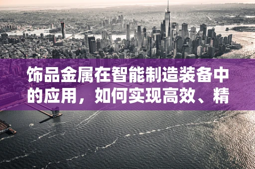 饰品金属在智能制造装备中的应用，如何实现高效、精准的加工？