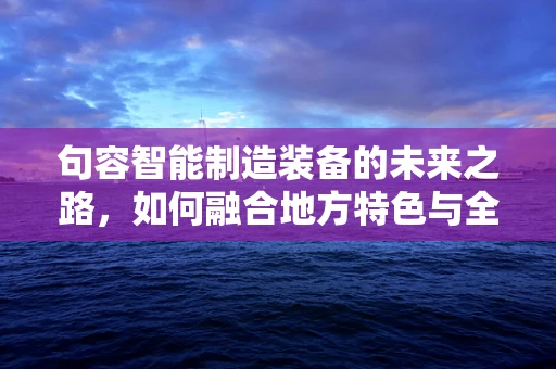 句容智能制造装备的未来之路，如何融合地方特色与全球趋势？
