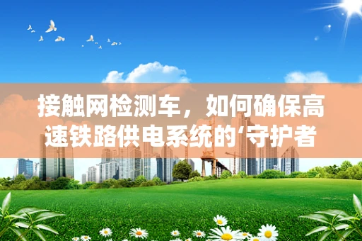 接触网检测车，如何确保高速铁路供电系统的‘守护者’精准高效？