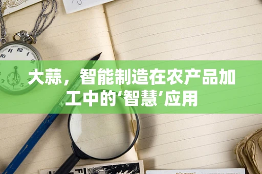大蒜，智能制造在农产品加工中的‘智慧’应用