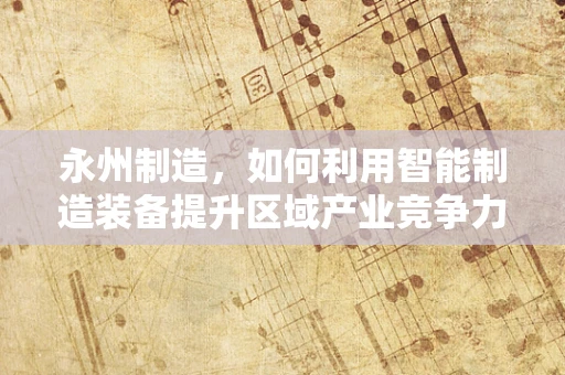 永州制造，如何利用智能制造装备提升区域产业竞争力？