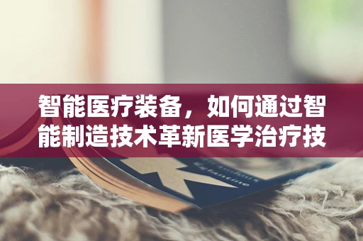 智能医疗装备，如何通过智能制造技术革新医学治疗技术？