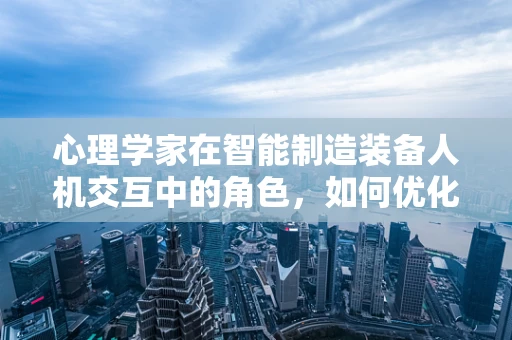 心理学家在智能制造装备人机交互中的角色，如何优化人机协作的‘心’体验？
