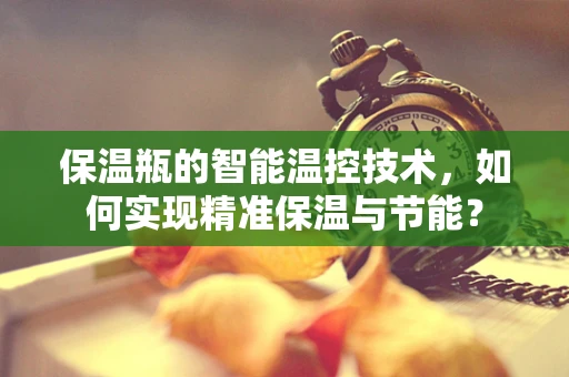 保温瓶的智能温控技术，如何实现精准保温与节能？