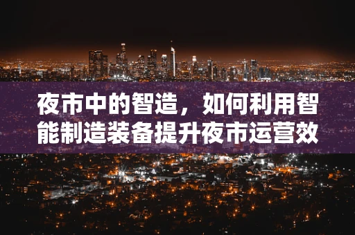 夜市中的智造，如何利用智能制造装备提升夜市运营效率？