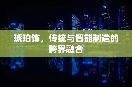 琥珀饰，传统与智能制造的跨界融合