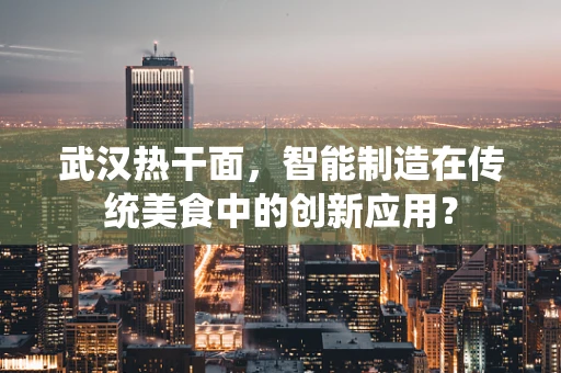 武汉热干面，智能制造在传统美食中的创新应用？
