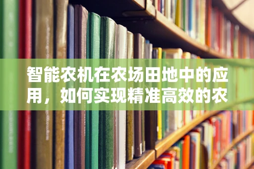 智能农机在农场田地中的应用，如何实现精准高效的农业生产？