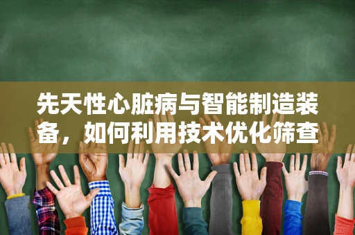 先天性心脏病与智能制造装备，如何利用技术优化筛查与治疗？