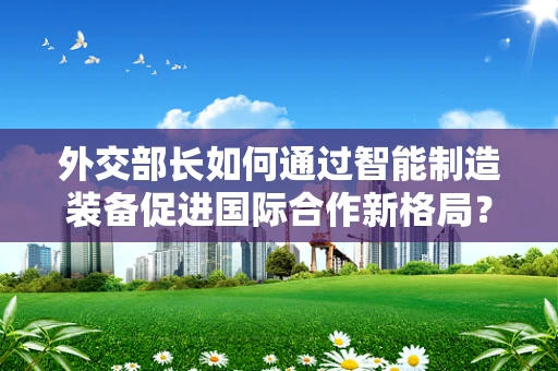 外交部长如何通过智能制造装备促进国际合作新格局？