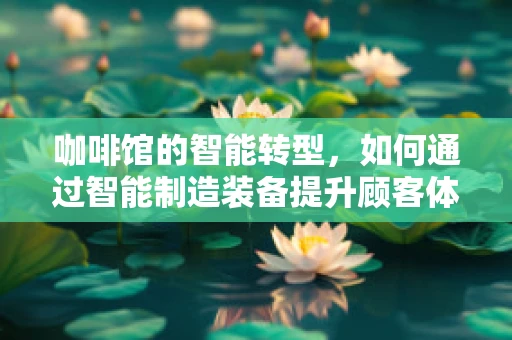 咖啡馆的智能转型，如何通过智能制造装备提升顾客体验？