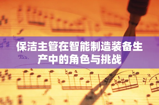 保洁主管在智能制造装备生产中的角色与挑战