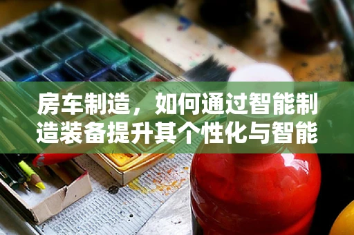 房车制造，如何通过智能制造装备提升其个性化与智能化水平？