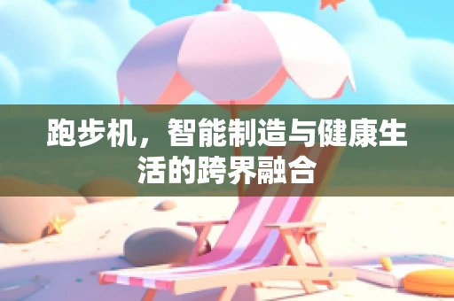 跑步机，智能制造与健康生活的跨界融合