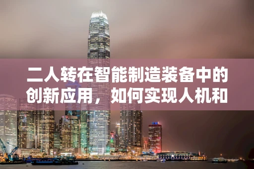 二人转在智能制造装备中的创新应用，如何实现人机和谐共舞？