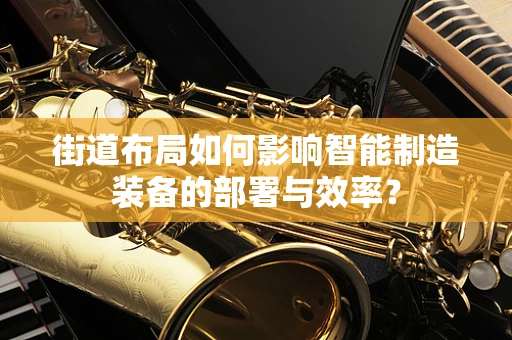 街道布局如何影响智能制造装备的部署与效率？