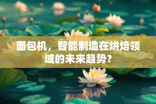 面包机，智能制造在烘焙领域的未来趋势？