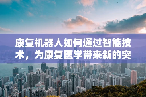 康复机器人如何通过智能技术，为康复医学带来新的突破？