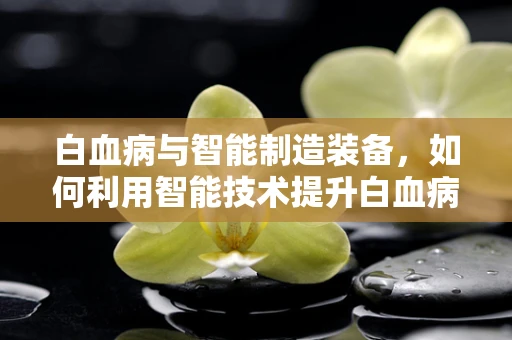 白血病与智能制造装备，如何利用智能技术提升白血病治疗效率？