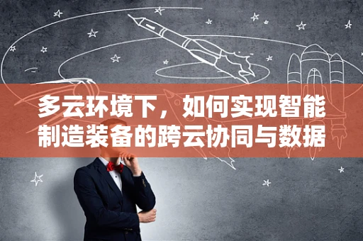 多云环境下，如何实现智能制造装备的跨云协同与数据安全？